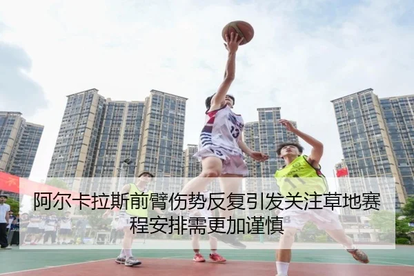 阿尔卡拉斯前臂伤势反复引发关注草地赛程安排需更加谨慎
