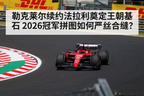 勒克莱尔续约法拉利奠定王朝基石 2026冠军拼图如何严丝合缝?