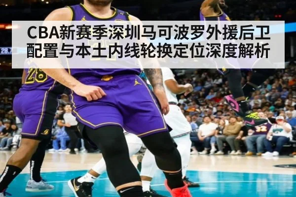 CBA新赛季深圳马可波罗外援后卫配置与本土内线轮换定位深度解析